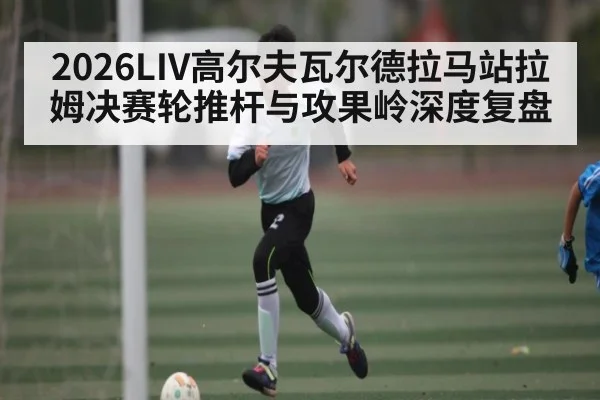 2026LIV高尔夫瓦尔德拉马站拉姆决赛轮推杆与攻果岭深度复盘