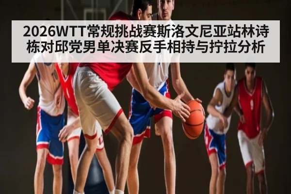 2026WTT常规挑战赛斯洛文尼亚站林诗栋对邱党男单决赛反手相持与拧拉分析