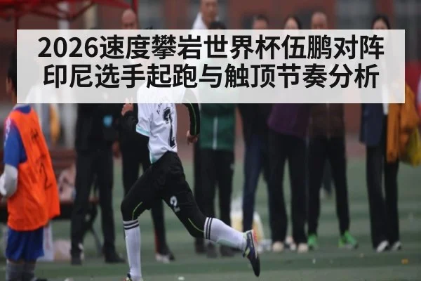 2026速度攀岩世界杯伍鹏对阵印尼选手起跑与触顶节奏分析