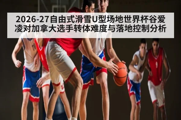 2026-27自由式滑雪U型场地世界杯谷爱凌对加拿大选手转体难度与落地控制分析